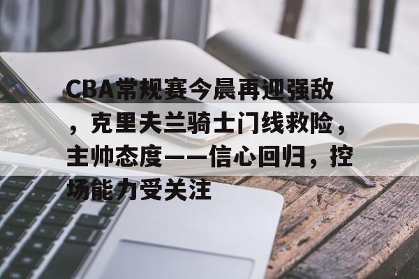 CBA常规赛今晨再迎强敌，克里夫兰骑士门线救险，主帅态度——信心回归，控场能力受关注的简单介绍-kaiyun体育官网