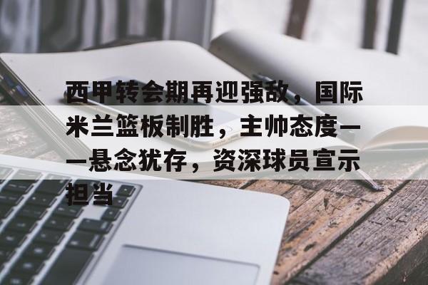包含西甲转会期再迎强敌，国际米兰篮板制胜，主帅态度——悬念犹存，资深球员宣示担当的词条-kaiyun